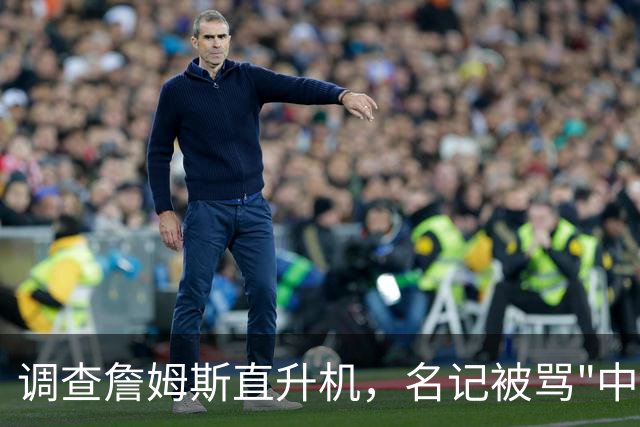 调查詹姆斯直升机，名记被骂"中国佬"后亮出族裔